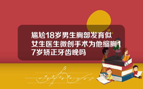 尴尬18岁男生胸部发育似女生医生微创手术为他缩胸17岁矫正牙齿晚吗