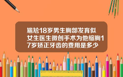 尴尬18岁男生胸部发育似女生医生微创手术为他缩胸17岁矫正牙齿的费用是多少