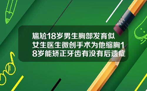 尴尬18岁男生胸部发育似女生医生微创手术为他缩胸18岁能矫正牙齿有没有后遗症
