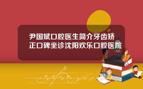 尹国斌口腔医生简介牙齿矫正口碑坐诊沈阳欢乐口腔医院