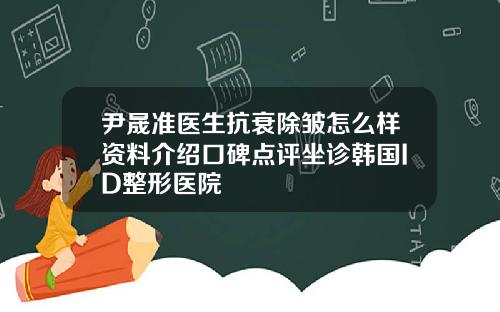 尹晟准医生抗衰除皱怎么样资料介绍口碑点评坐诊韩国ID整形医院