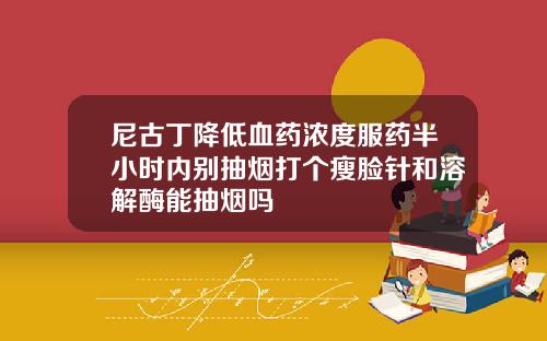 尼古丁降低血药浓度服药半小时内别抽烟打个瘦脸针和溶解酶能抽烟吗