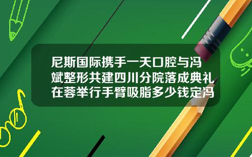 尼斯国际携手一天口腔与冯斌整形共建四川分院落成典礼在蓉举行手臂吸脂多少钱定冯斌医生