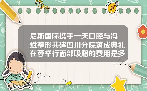 尼斯国际携手一天口腔与冯斌整形共建四川分院落成典礼在蓉举行面部吸脂的费用是多少定冯斌医生