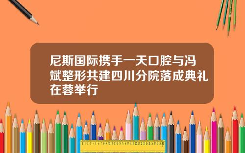 尼斯国际携手一天口腔与冯斌整形共建四川分院落成典礼在蓉举行