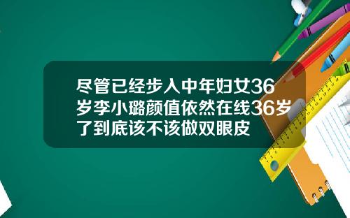 尽管已经步入中年妇女36岁李小璐颜值依然在线36岁了到底该不该做双眼皮
