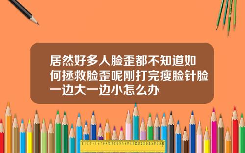 居然好多人脸歪都不知道如何拯救脸歪呢刚打完瘦脸针脸一边大一边小怎么办