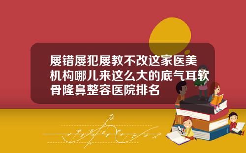 屡错屡犯屡教不改这家医美机构哪儿来这么大的底气耳软骨隆鼻整容医院排名