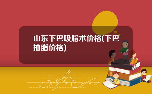 山东下巴吸脂术价格(下巴抽脂价格)