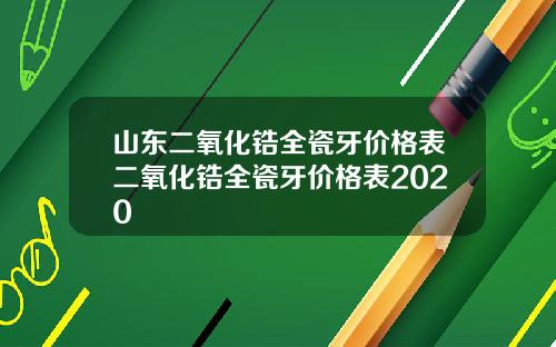 山东二氧化锆全瓷牙价格表二氧化锆全瓷牙价格表2020