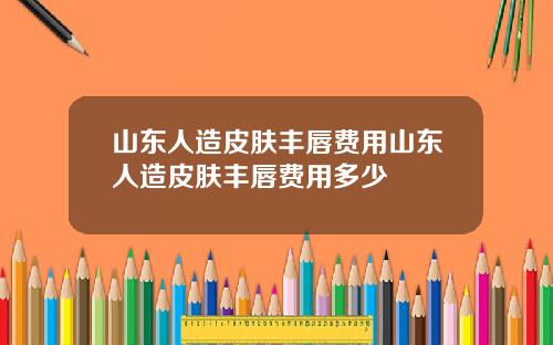 山东人造皮肤丰唇费用山东人造皮肤丰唇费用多少