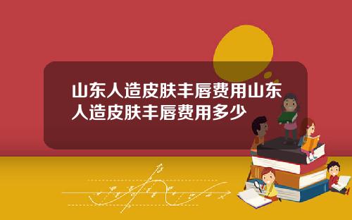 山东人造皮肤丰唇费用山东人造皮肤丰唇费用多少