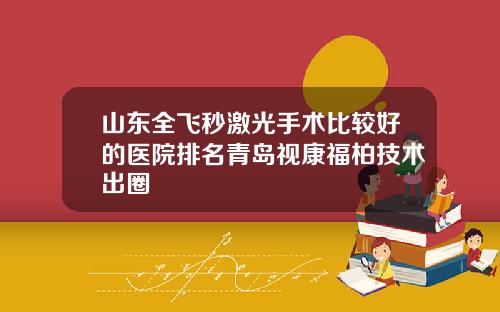 山东全飞秒激光手术比较好的医院排名青岛视康福柏技术出圈