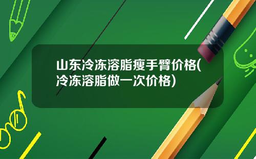 山东冷冻溶脂瘦手臂价格(冷冻溶脂做一次价格)