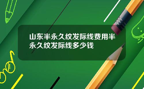 山东半永久纹发际线费用半永久纹发际线多少钱
