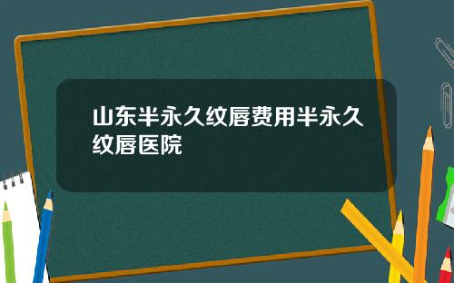 山东半永久纹唇费用半永久纹唇医院