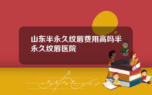 山东半永久纹唇费用高吗半永久纹唇医院