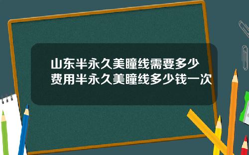 山东半永久美瞳线需要多少费用半永久美瞳线多少钱一次