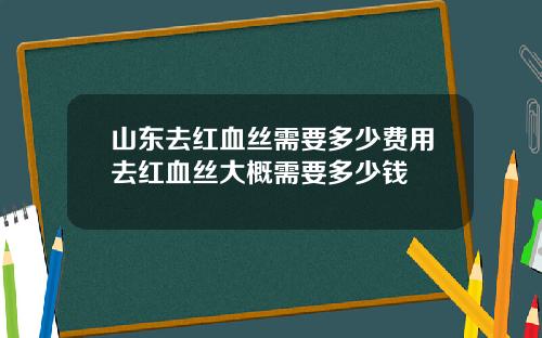 山东去红血丝需要多少费用去红血丝大概需要多少钱