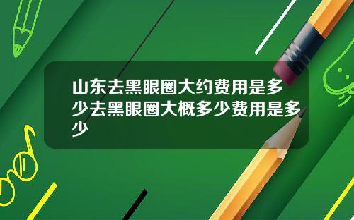 山东去黑眼圈大约费用是多少去黑眼圈大概多少费用是多少