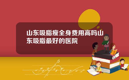 山东吸脂瘦全身费用高吗山东吸脂最好的医院