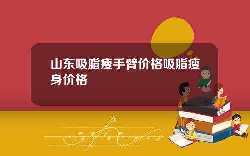 山东吸脂瘦手臂价格吸脂瘦身价格