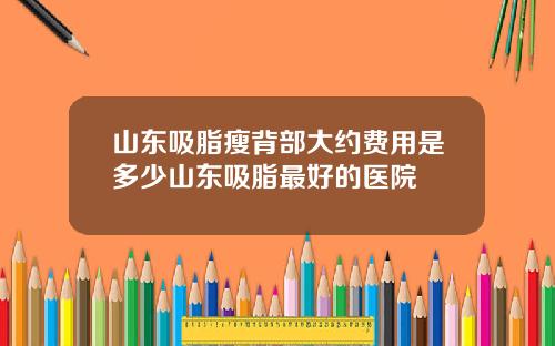 山东吸脂瘦背部大约费用是多少山东吸脂最好的医院