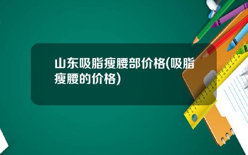 山东吸脂瘦腰部价格(吸脂瘦腰的价格)