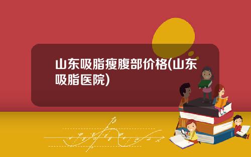 山东吸脂瘦腹部价格(山东吸脂医院)