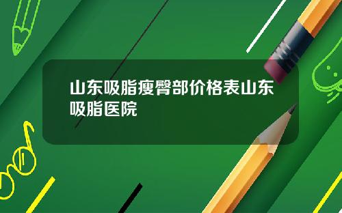 山东吸脂瘦臀部价格表山东吸脂医院