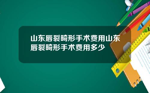 山东唇裂畸形手术费用山东唇裂畸形手术费用多少