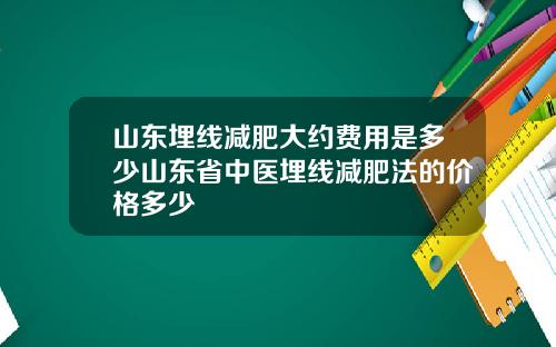 山东埋线减肥大约费用是多少山东省中医埋线减肥法的价格多少