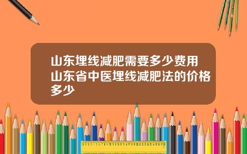 山东埋线减肥需要多少费用山东省中医埋线减肥法的价格多少