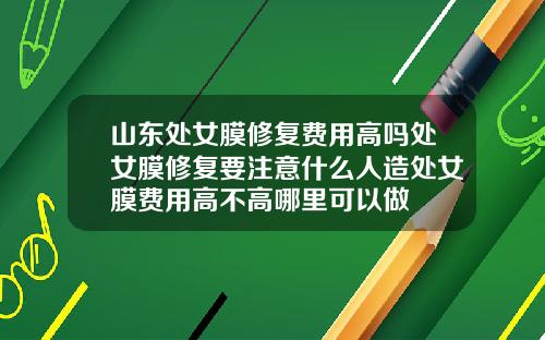 山东处女膜修复费用高吗处女膜修复要注意什么人造处女膜费用高不高哪里可以做