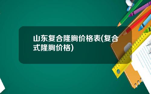 山东复合隆胸价格表(复合式隆胸价格)