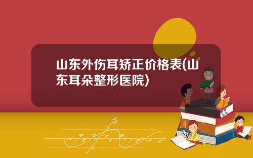 山东外伤耳矫正价格表(山东耳朵整形医院)
