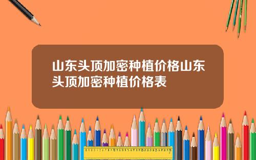 山东头顶加密种植价格山东头顶加密种植价格表