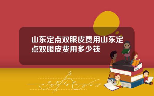 山东定点双眼皮费用山东定点双眼皮费用多少钱