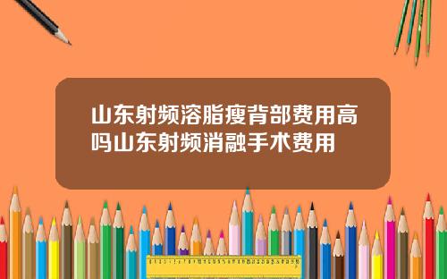 山东射频溶脂瘦背部费用高吗山东射频消融手术费用