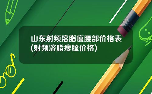 山东射频溶脂瘦腰部价格表(射频溶脂瘦脸价格)