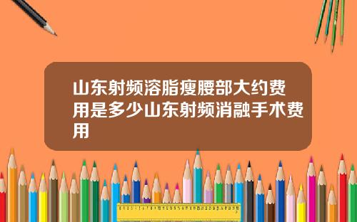 山东射频溶脂瘦腰部大约费用是多少山东射频消融手术费用
