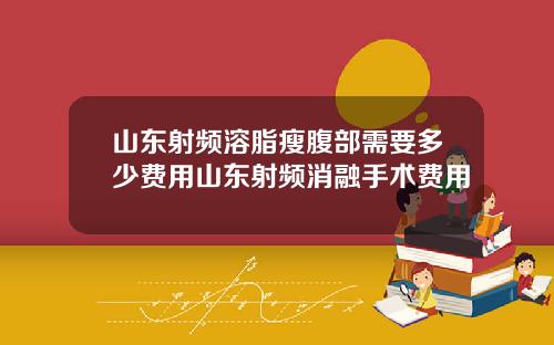 山东射频溶脂瘦腹部需要多少费用山东射频消融手术费用