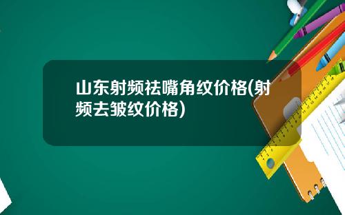 山东射频祛嘴角纹价格(射频去皱纹价格)