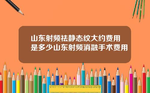 山东射频祛静态纹大约费用是多少山东射频消融手术费用