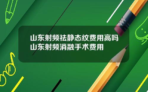 山东射频祛静态纹费用高吗山东射频消融手术费用