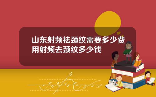山东射频祛颈纹需要多少费用射频去颈纹多少钱