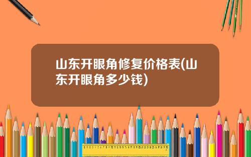 山东开眼角修复价格表(山东开眼角多少钱)