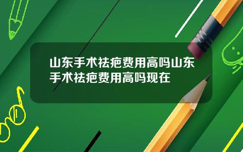山东手术祛疤费用高吗山东手术祛疤费用高吗现在
