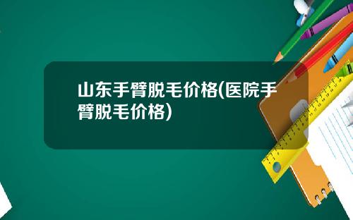 山东手臂脱毛价格(医院手臂脱毛价格)