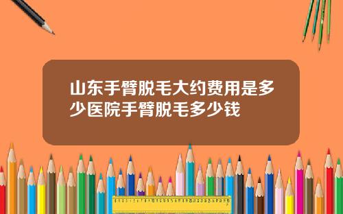 山东手臂脱毛大约费用是多少医院手臂脱毛多少钱